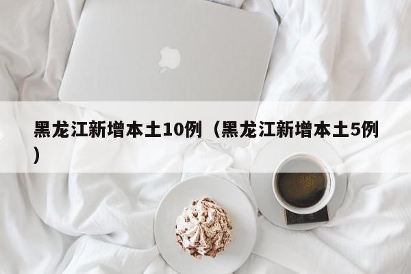 黑龙江新增本土10例(黑龙江新增本土5例)