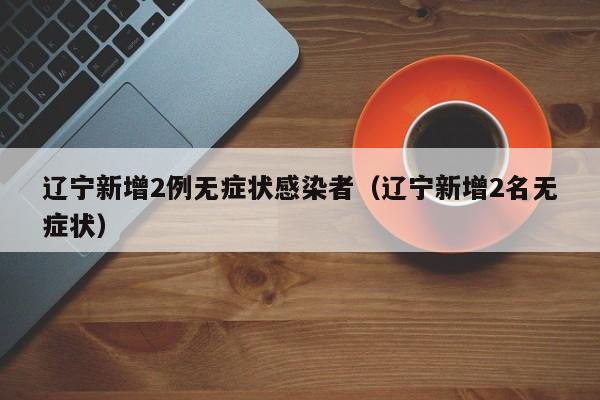 辽宁新增2例无症状感染者(辽宁新增2名无症状)