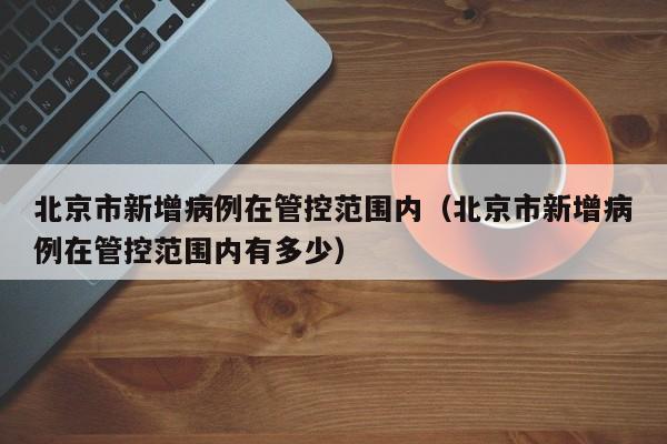 北京市新增病例在管控范围内(北京市新增病例在管控范围内有多少)