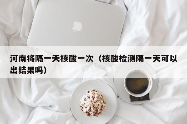 河南将隔一天核酸一次(核酸检测隔一天可以出结果吗)