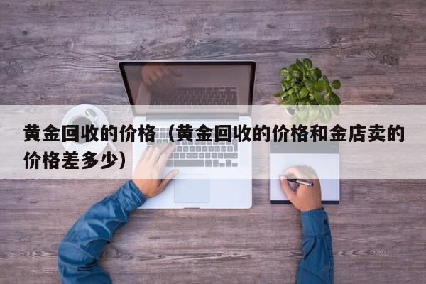 黄金回收的价格(黄金回收的价格和金店卖的价格差多少)