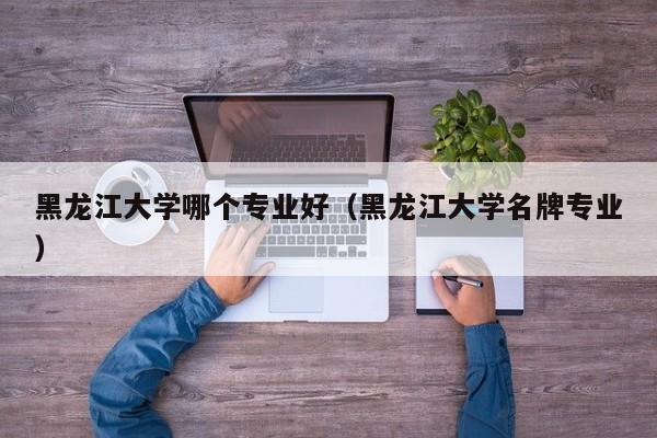 黑龙江大学哪个专业好(黑龙江大学名牌专业)