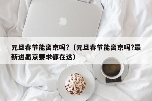 元旦春节能离京吗?(元旦春节能离京吗?最新进出京要求都在这)