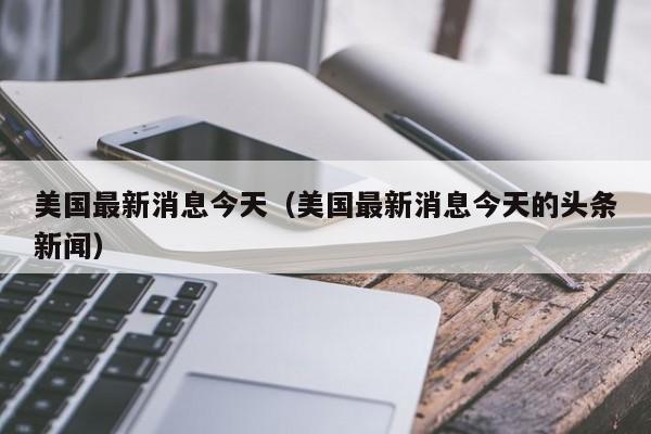 美国最新消息今天(美国最新消息今天的头条新闻)