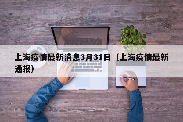 上海疫情最新消息3月31日(上海疫情最新通报)
