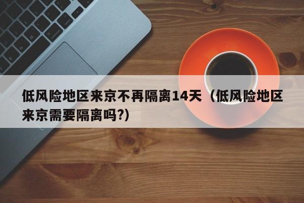 低风险地区来京不再隔离14天(低风险地区来京需要隔离吗?)
