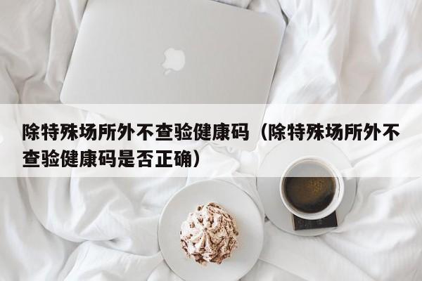 除特殊场所外不查验健康码(除特殊场所外不查验健康码是否正确)