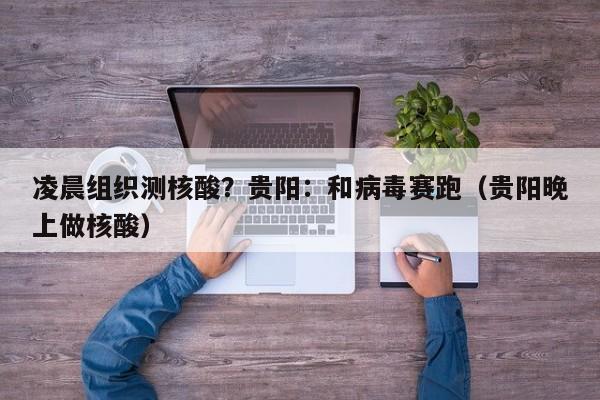 凌晨组织测核酸?贵阳:和病毒赛跑(贵阳晚上做核酸)