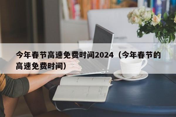 今年春节高速免费时间2024(今年春节的高速免费时间)