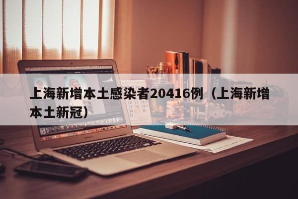 上海新增本土感染者20416例(上海新增本土新冠)