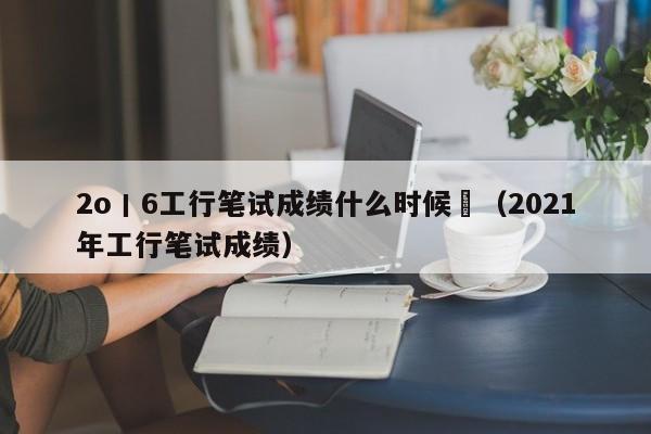 2o丨6工行笔试成绩什么时候岀(2021年工行笔试成绩)