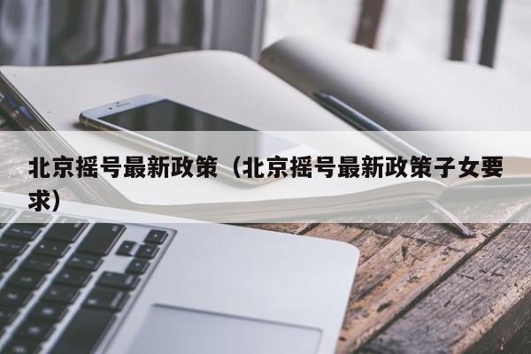 北京摇号最新政策(北京摇号最新政策子女要求)