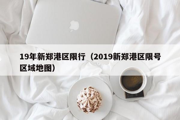 19年新郑港区限行(2019新郑港区限号区域地图)