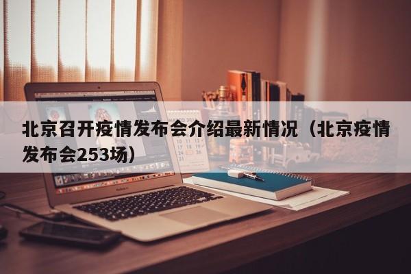 北京召开疫情发布会介绍最新情况(北京疫情发布会253场)