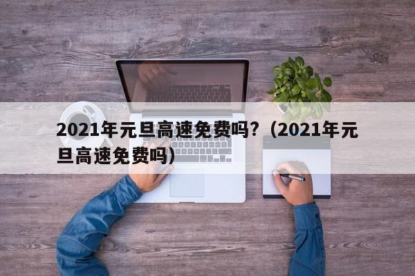2021年元旦高速免费吗?(2021年元旦高速免费吗)