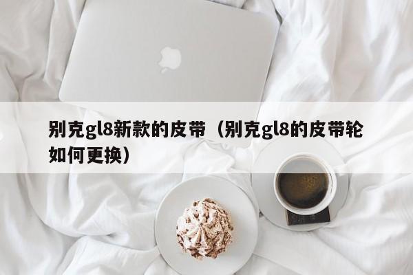 别克gl8新款的皮带(别克gl8的皮带轮如何更换)