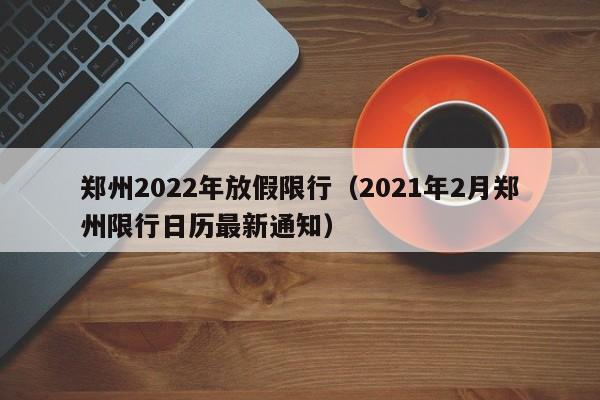 郑州2022年放假限行(2021年2月郑州限行日历最新通知)
