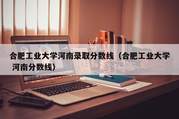 合肥工业大学河南录取分数线(合肥工业大学 河南分数线)