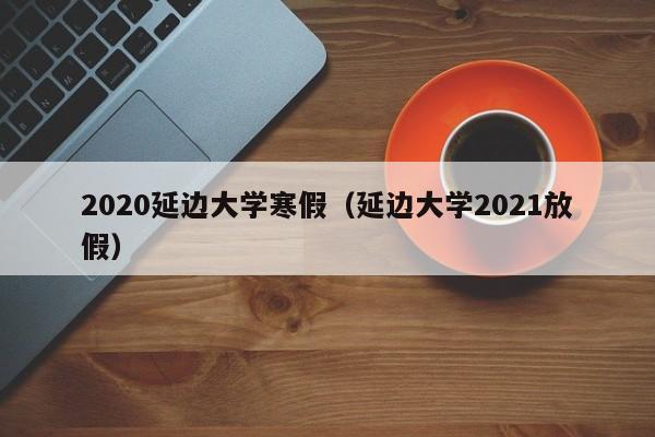 2020延边大学寒假(延边大学2021放假)