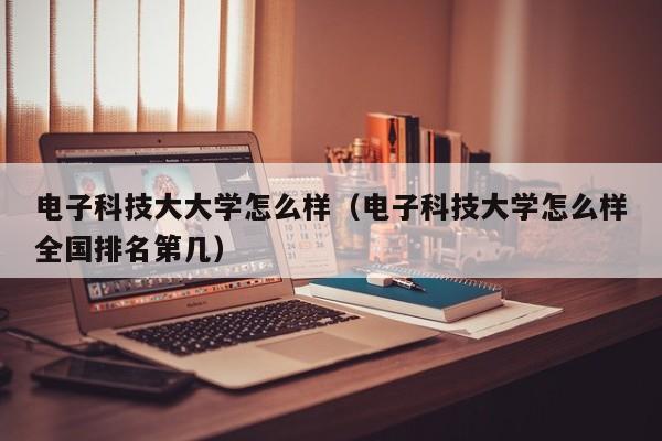 电子科技大大学怎么样(电子科技大学怎么样全国排名第几)
