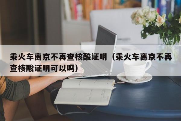 乘火车离京不再查核酸证明(乘火车离京不再查核酸证明可以吗)