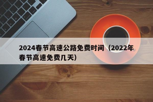2024春节高速公路免费时间(2022年春节高速免费几天)
