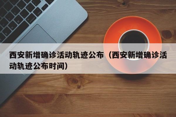 西安新增确诊活动轨迹公布(西安新增确诊活动轨迹公布时间)