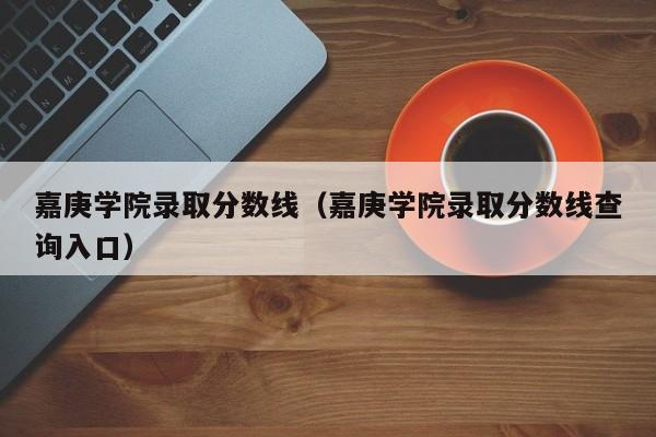 嘉庚学院录取分数线(嘉庚学院录取分数线查询入口)