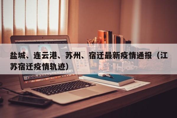 盐城、连云港、苏州、宿迁最新疫情通报(江苏宿迁疫情轨迹)