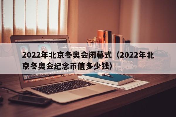 2022年北京冬奥会闭幕式(2022年北京冬奥会纪念币值多少钱)