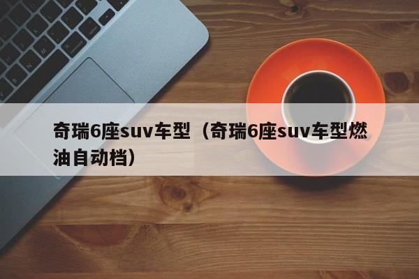 奇瑞6座suv车型(奇瑞6座suv车型燃油自动档)