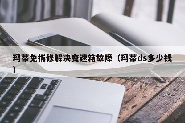 玛蒂免拆修解决变速箱故障(玛蒂ds多少钱)