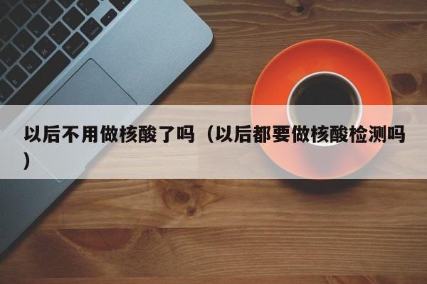 以后不用做核酸了吗(以后都要做核酸检测吗)