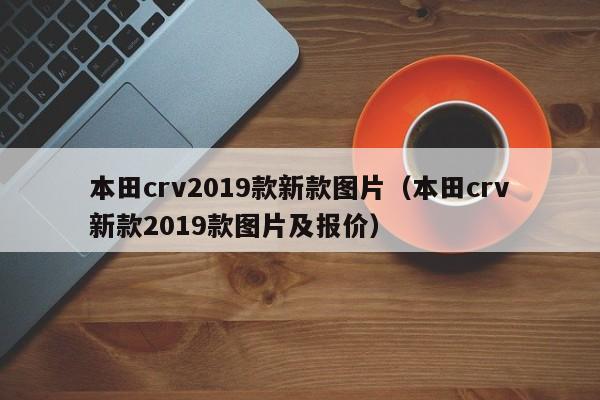 本田crv2019款新款图片(本田crv新款2019款图片及报价)
