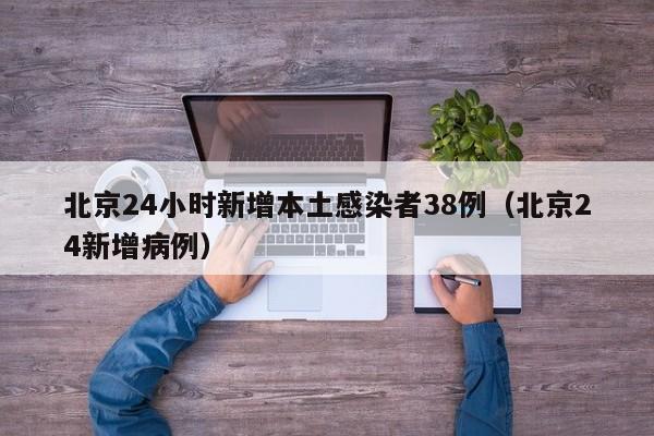 北京24小时新增本土感染者38例(北京24新增病例)