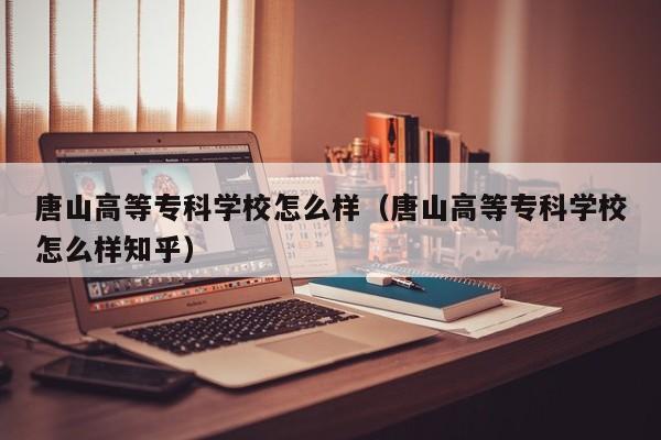 唐山高等专科学校怎么样(唐山高等专科学校怎么样知乎)