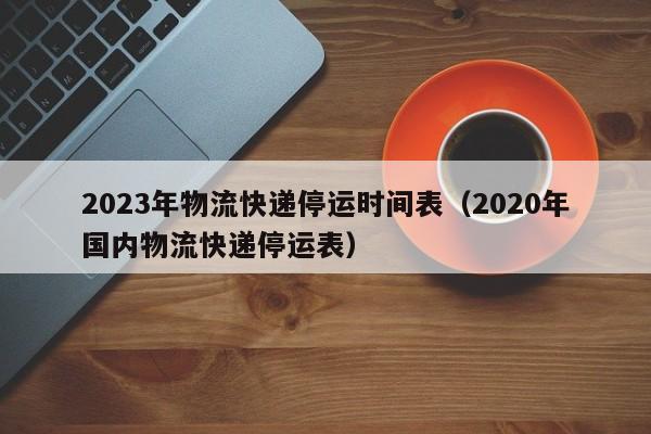 2023年物流快递停运时间表(2020年国内物流快递停运表)