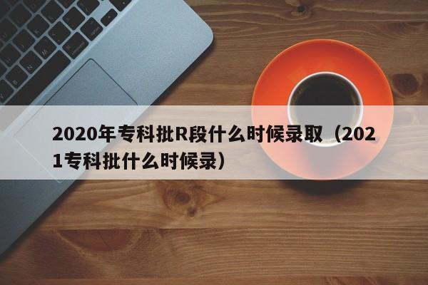 2020年专科批R段什么时候录取(2021专科批什么时候录)