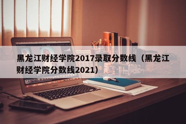 黑龙江财经学院2017录取分数线(黑龙江财经学院分数线2021)
