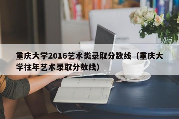 重庆大学2016艺术类录取分数线(重庆大学往年艺术录取分数线)