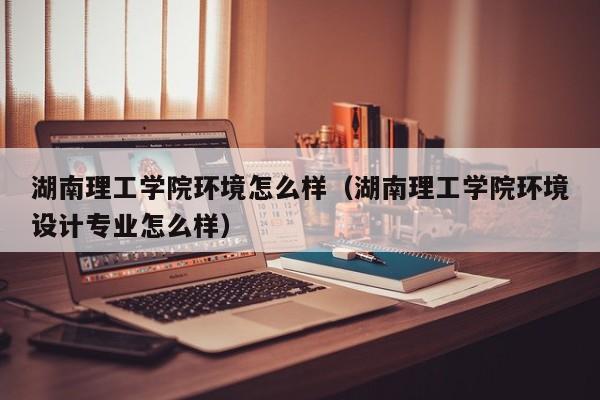 湖南理工学院环境怎么样(湖南理工学院环境设计专业怎么样)