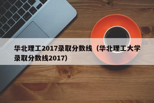 华北理工2017录取分数线(华北理工大学录取分数线2017)