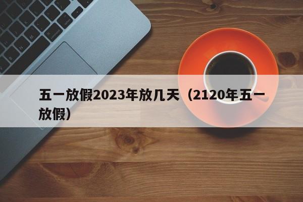 五一放假2023年放几天(2120年五一放假)