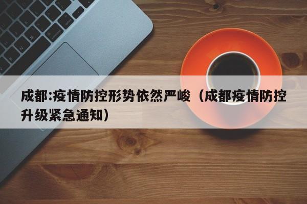 成都:疫情防控形势依然严峻(成都疫情防控升级紧急通知)