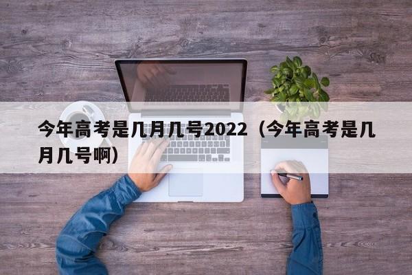 今年高考是几月几号2022(今年高考是几月几号啊)