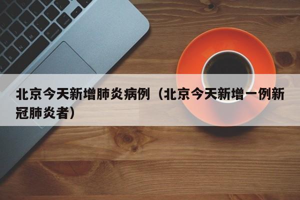 北京今天新增肺炎病例(北京今天新增一例新冠肺炎者)