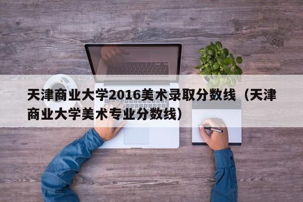 天津商业大学2016美术录取分数线(天津商业大学美术专业分数线)