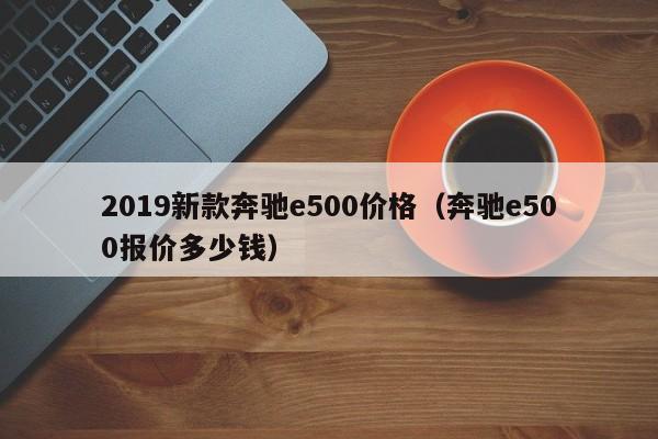 2019新款奔驰e500价格(奔驰e500报价多少钱)