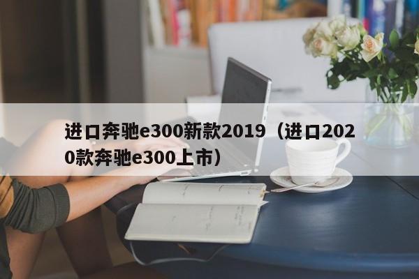 进口奔驰e300新款2019(进口2020款奔驰e300上市)