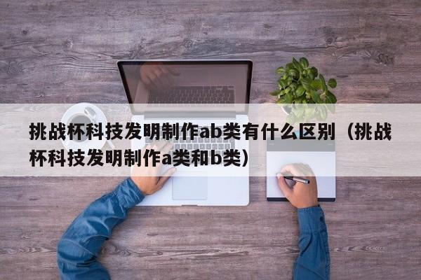 挑战杯科技发明制作ab类有什么区别(挑战杯科技发明制作a类和b类)